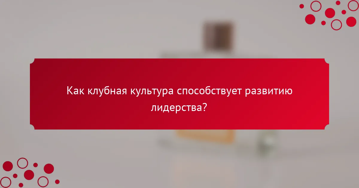 Как клубная культура способствует развитию лидерства?