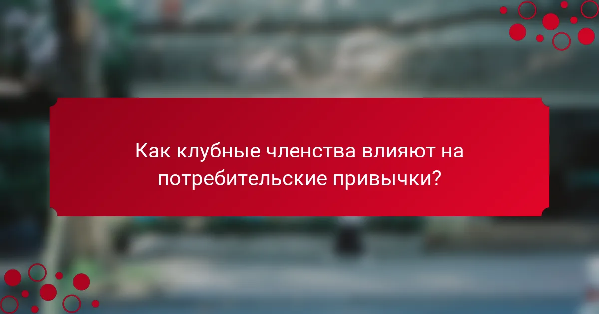 Как клубные членства влияют на потребительские привычки?